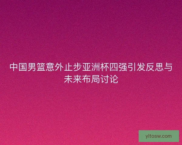 中国男篮意外止步亚洲杯四强引发反思与未来布局讨论