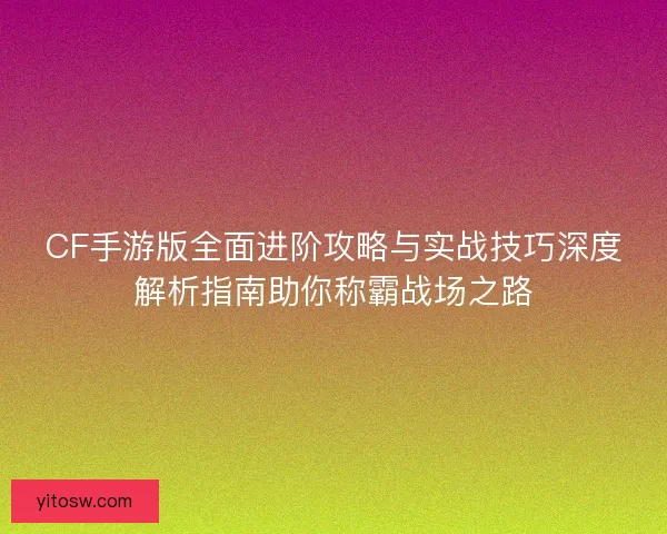 CF手游版全面进阶攻略与实战技巧深度解析指南助你称霸战场之路