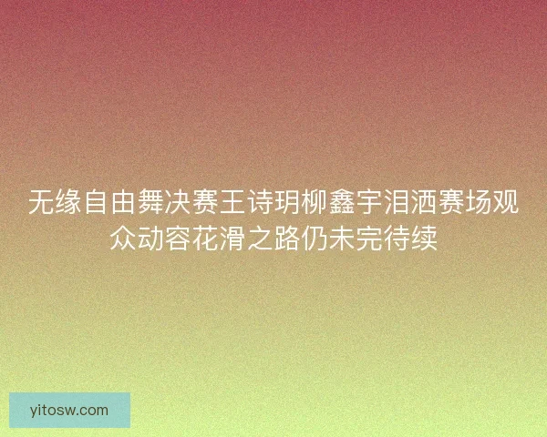 无缘自由舞决赛王诗玥柳鑫宇泪洒赛场观众动容花滑之路仍未完待续