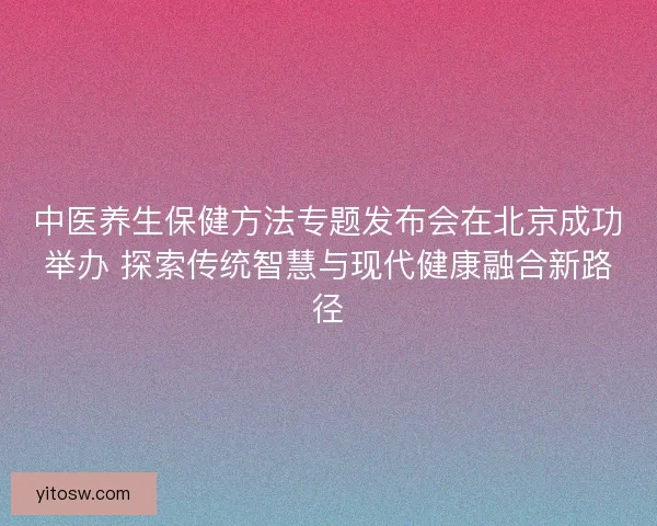 中医养生保健方法专题发布会在北京成功举办 探索传统智慧与现代健康融合新路径