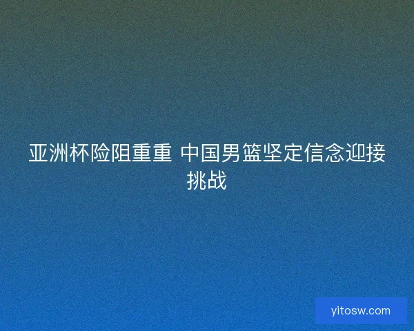 亚洲杯险阻重重 中国男篮坚定信念迎接挑战