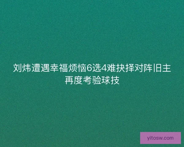 刘炜遭遇幸福烦恼6选4难抉择对阵旧主再度考验球技