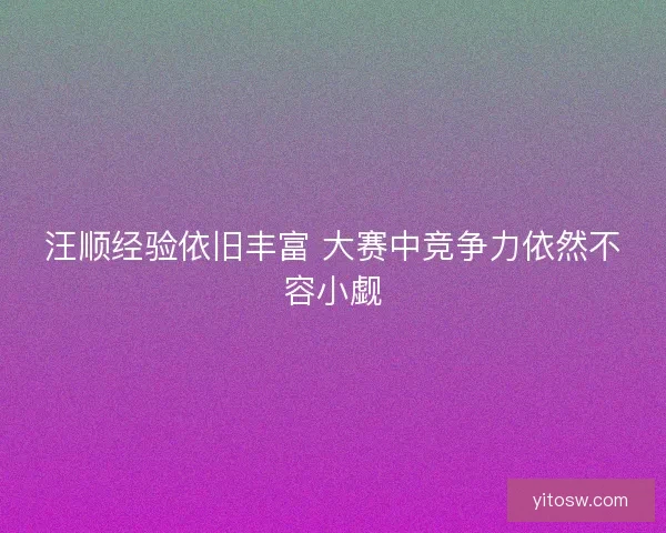 汪顺经验依旧丰富 大赛中竞争力依然不容小觑