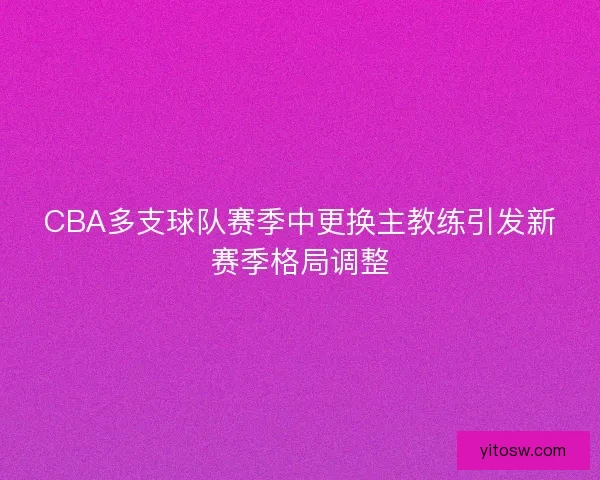 CBA多支球队赛季中更换主教练引发新赛季格局调整