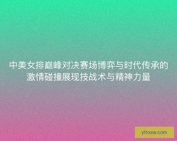 中美女排巅峰对决赛场博弈与时代传承的激情碰撞展现技战术与精神力量