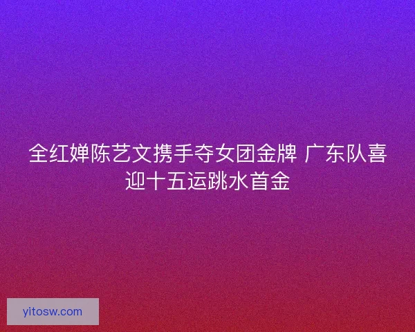 全红婵陈艺文携手夺女团金牌 广东队喜迎十五运跳水首金