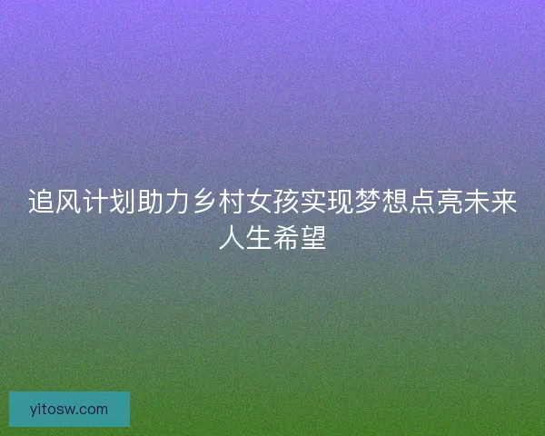 追风计划助力乡村女孩实现梦想点亮未来人生希望