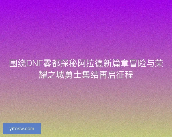 围绕DNF雾都探秘阿拉德新篇章冒险与荣耀之城勇士集结再启征程