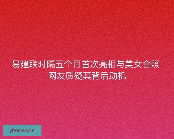 易建联时隔五个月首次亮相与美女合照 网友质疑其背后动机