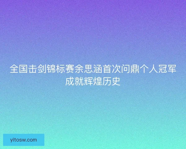 全国击剑锦标赛余思涵首次问鼎个人冠军成就辉煌历史