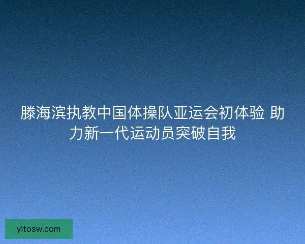 滕海滨执教中国体操队亚运会初体验 助力新一代运动员突破自我