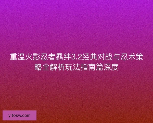 重温火影忍者羁绊3.2经典对战与忍术策略全解析玩法指南篇深度