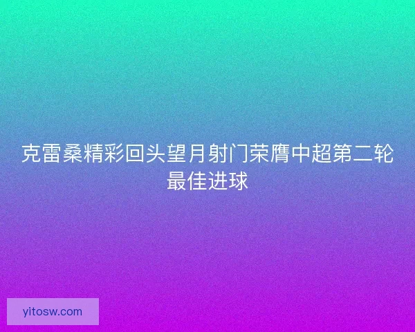 克雷桑精彩回头望月射门荣膺中超第二轮最佳进球