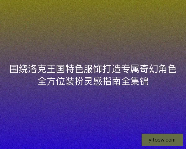 围绕洛克王国特色服饰打造专属奇幻角色全方位装扮灵感指南全集锦