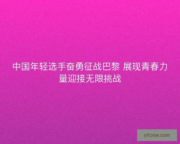 中国年轻选手奋勇征战巴黎 展现青春力量迎接无限挑战