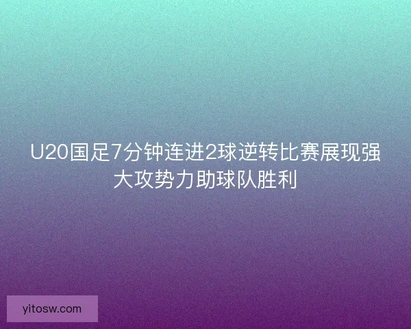 U20国足7分钟连进2球逆转比赛展现强大攻势力助球队胜利
