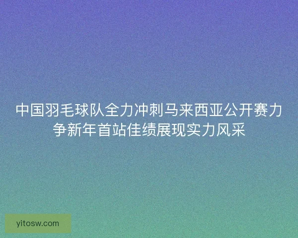 中国羽毛球队全力冲刺马来西亚公开赛力争新年首站佳绩展现实力风采