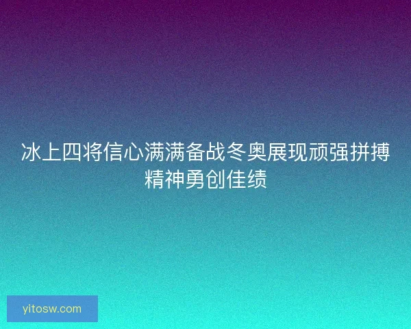 冰上四将信心满满备战冬奥展现顽强拼搏精神勇创佳绩