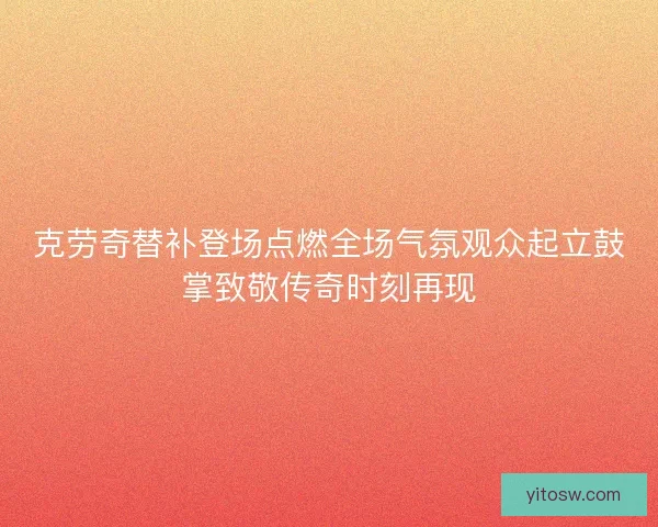克劳奇替补登场点燃全场气氛观众起立鼓掌致敬传奇时刻再现