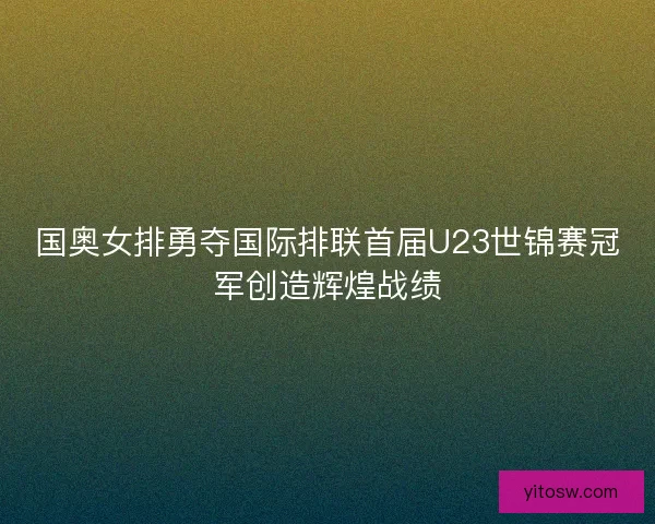 国奥女排勇夺国际排联首届U23世锦赛冠军创造辉煌战绩