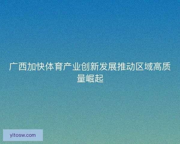 广西加快体育产业创新发展推动区域高质量崛起